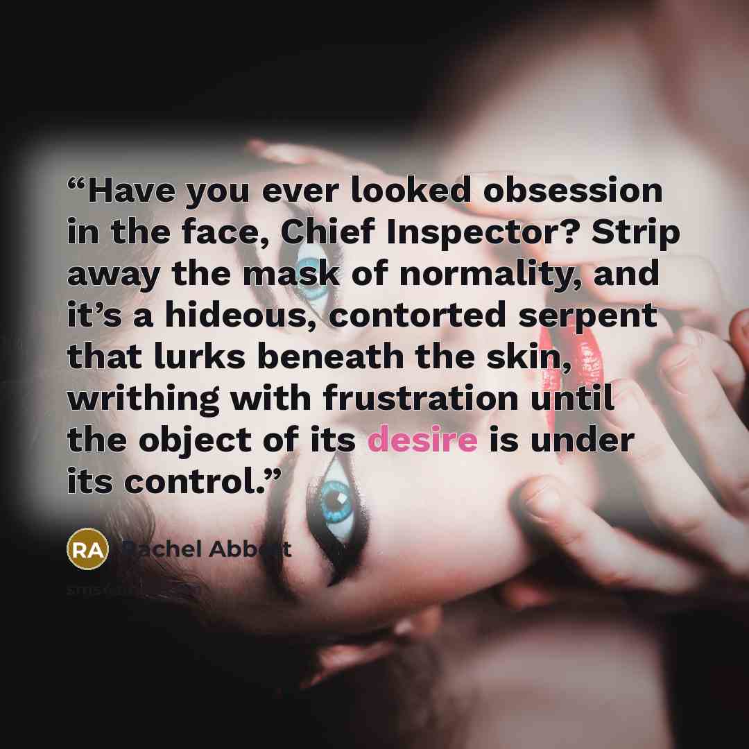 “Have you ever looked obsession in the face, Chief Inspector? Strip away the mask of normality, and it’s a hideous, contorted serpent that lurks beneath the skin, writhing with frustration until the object of its desire is under its control.” quote by Rachel Abbott