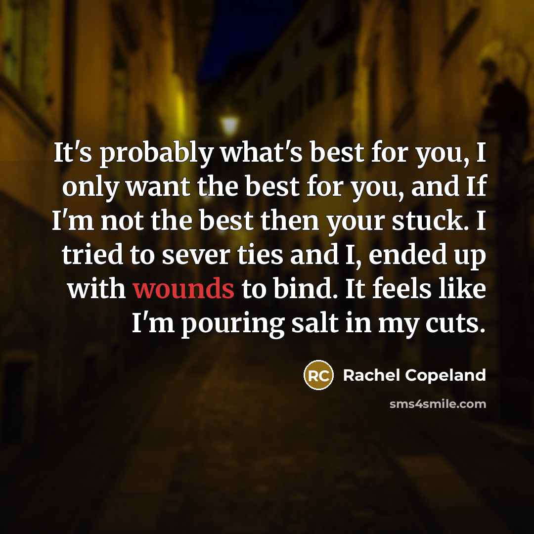 “It's probably what's best for you, I only want the best for you, and If I'm not the best then your stuck. I tried to sever ties and I, ended up with wounds to bind. It feels like I'm pouring salt in my cuts.” quote by Rachel Copeland