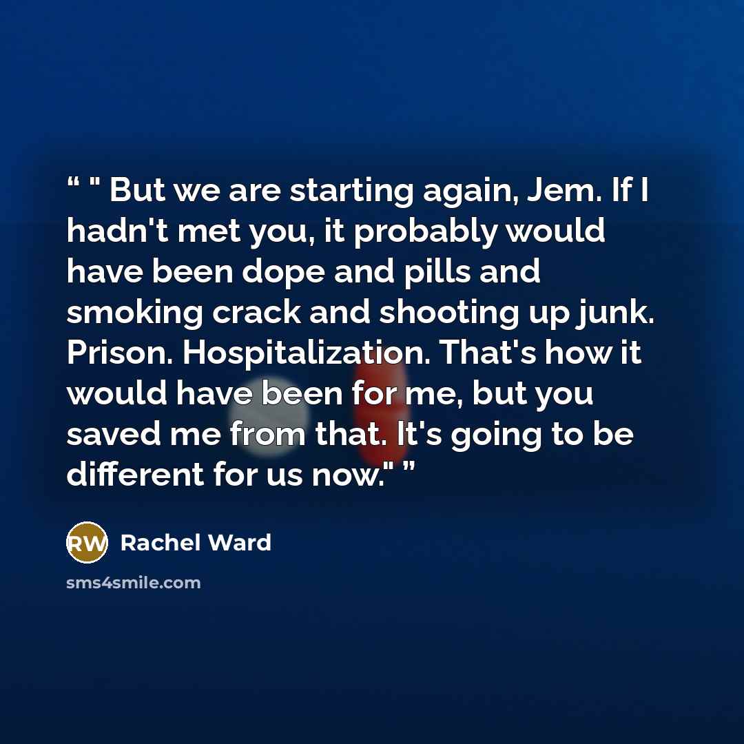 “But we are starting again, Jem. If I hadn't met you, it probably would have been dope and pills and smoking crack and shooting up junk. Prison. Hospitalization. That's how it would have been for me, but you saved me from that. It's going to be different for us now.” quote by Rachel Ward