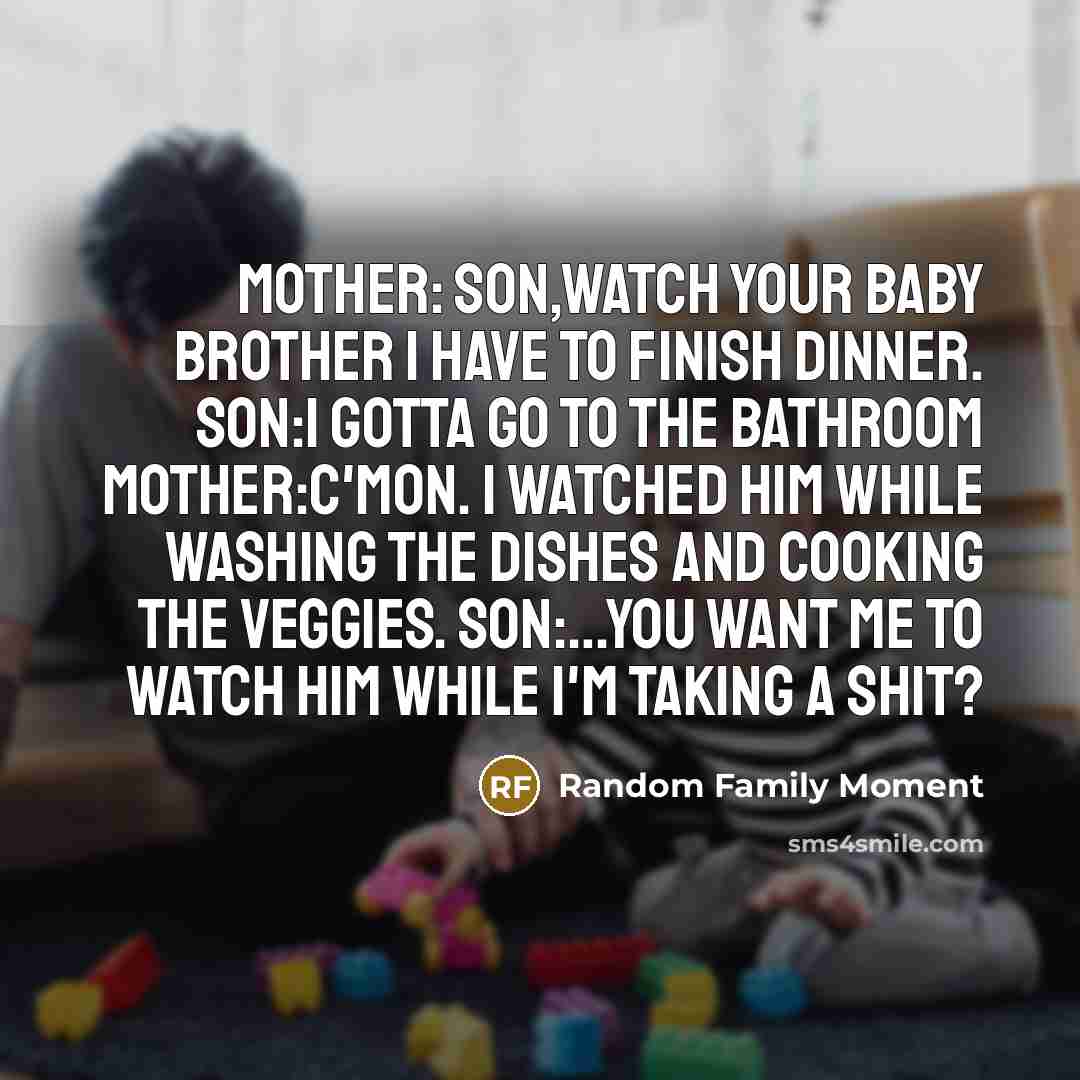 “Mother: Son,Watch your Baby Brother I have to finish dinner. Son:i gotta go to the bathroom Mother:C'MON. I watched him while washing the dishes and cooking the veggies. Son:…You want me to watch him while I'm taking a Shit?” quote by Random Family Moment