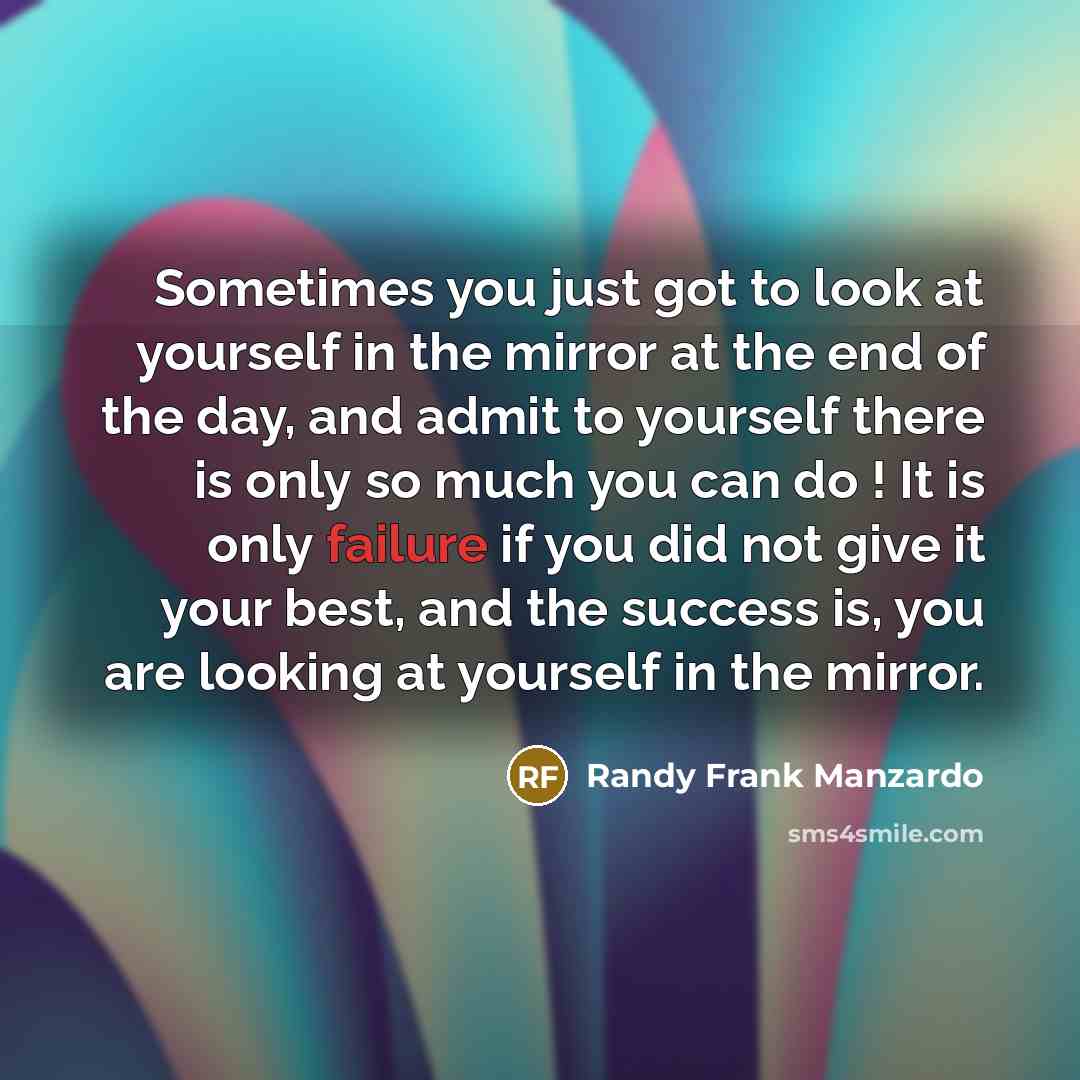 “Sometimes you just got to look at yourself in the mirror at the end of the day, and admit to yourself there is only so much you can do ! It is only failure if you did not give it your best, and the success is, you are looking at yourself in the mirror.” quote by Randy Frank Manzardo