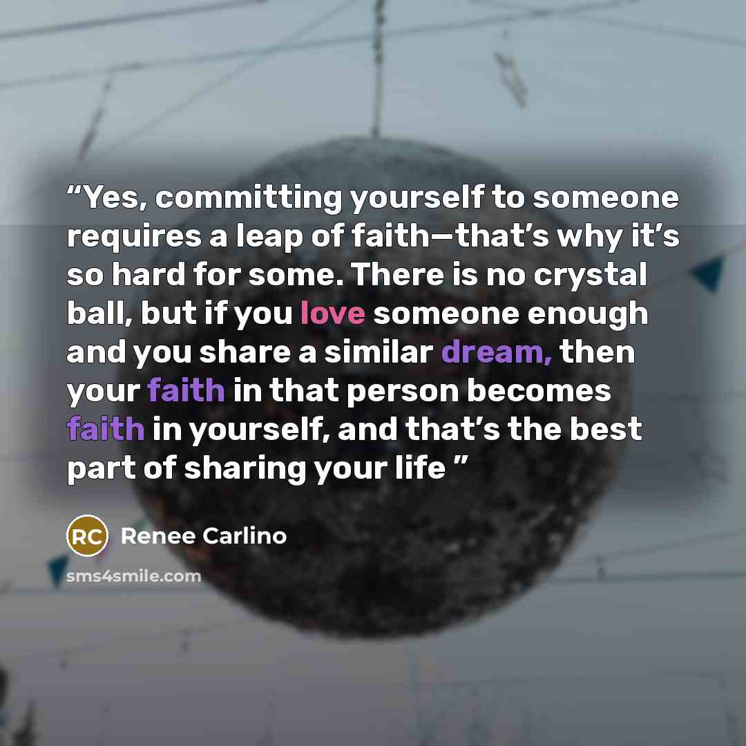 “Yes, committing yourself to someone requires a leap of faith—that’s why it’s so hard for some. There is no crystal ball, but if you love someone enough and you share a similar dream, then your faith in that person becomes faith in yourself, and that’s the best part of sharing your life” quote by Renée Carlino