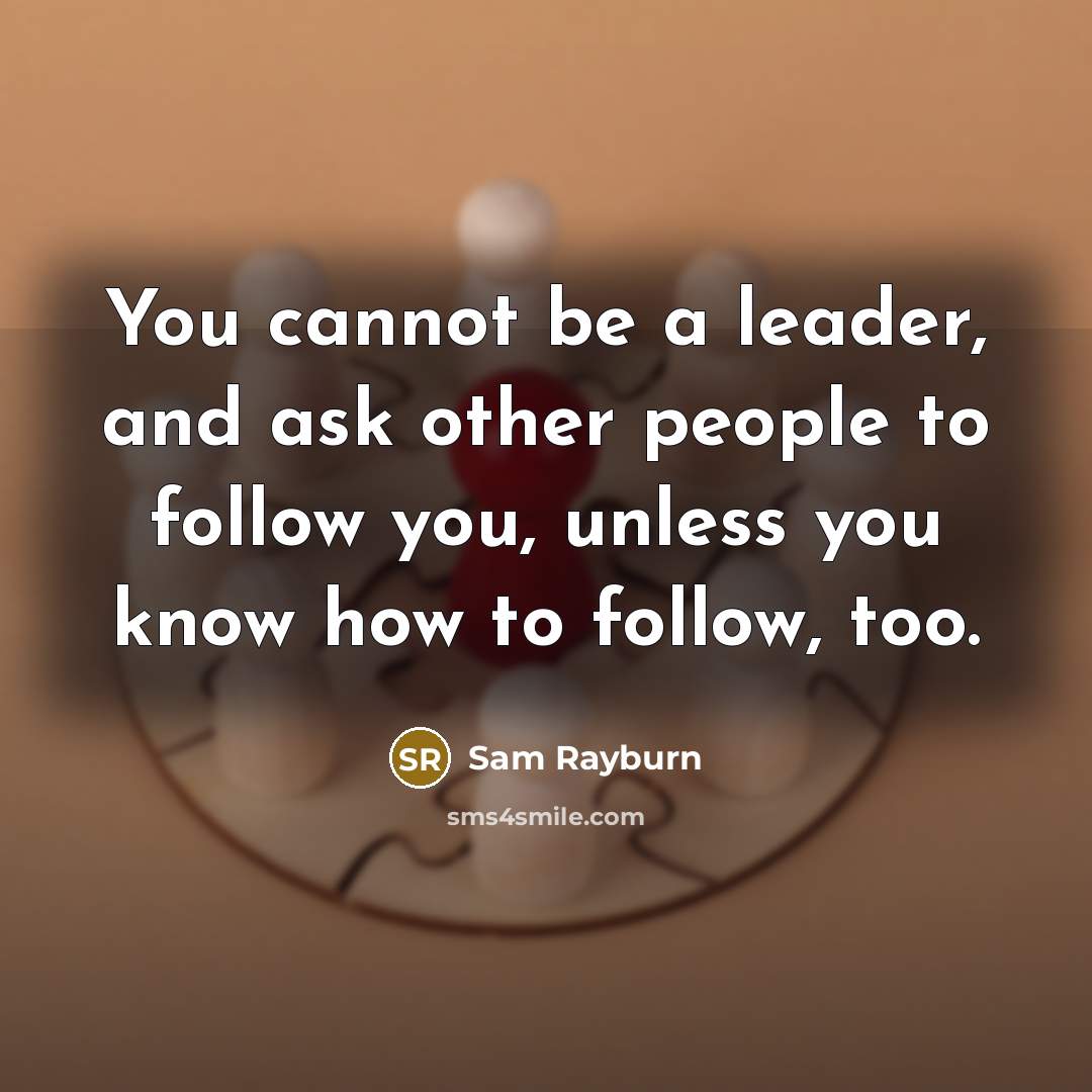 “You cannot be a leader, and ask other people to follow you, unless you know how to follow, too.” quote by Sam Rayburn