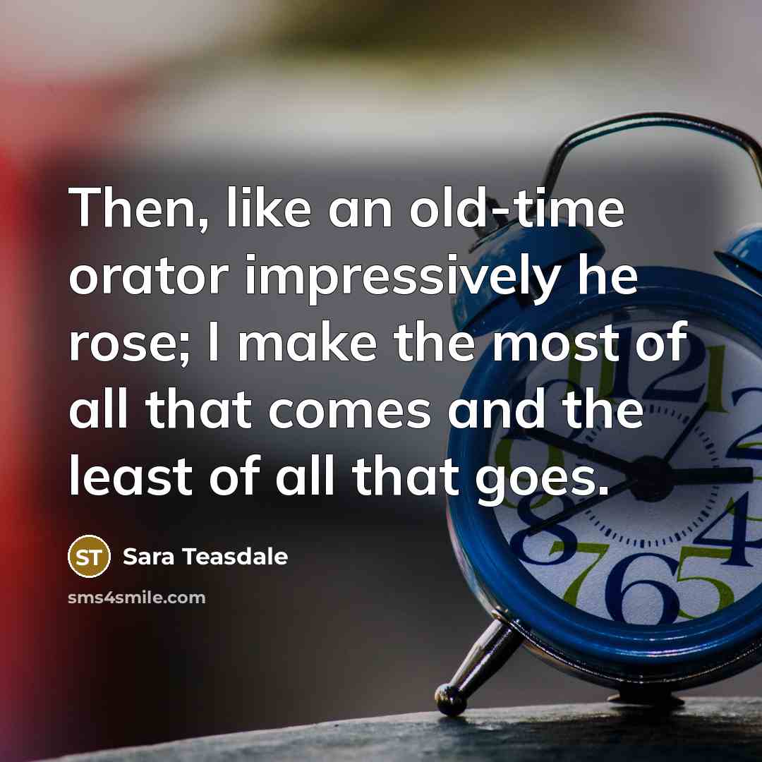 “Then, like an old-time orator impressively he rose; I make the most of all that comes and the least of all that goes.” quote by Sara Teasdale