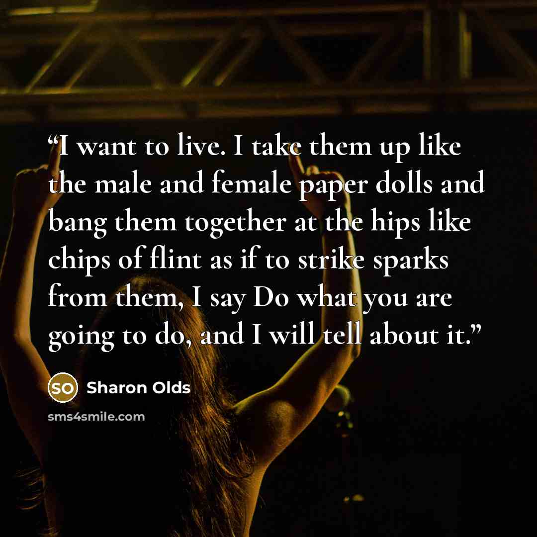“I want to live. I take them up like the male and female paper dolls and bang them together at the hips like chips of flint as if to strike sparks from them, I say Do what you are going to do, and I will tell about it.” quote by Sharon Olds