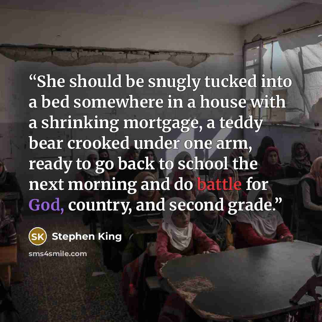 “She should be snugly tucked into a bed somewhere in a house with a shrinking mortgage, a teddy bear crooked under one arm, ready to go back to school the next morning and do battle for God, country, and second grade.” quote by Stephen King