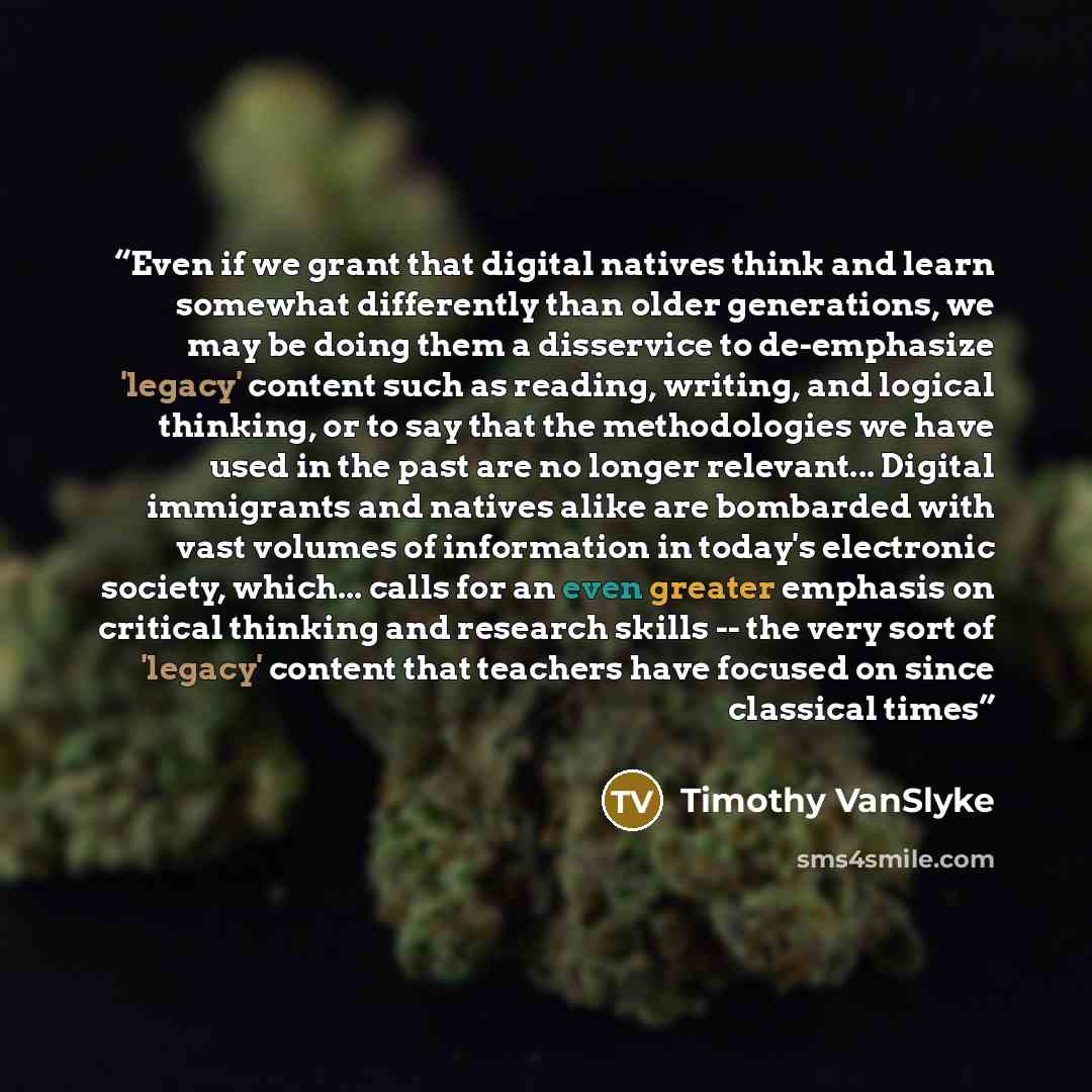 “Even if we grant that digital natives think and learn somewhat differently than older generations, we may be doing them a disservice to de-emphasize 'legacy' content such as reading, writing, and logical thinking, or to say that the methodologies we have used in the past are no longer relevant…” quote by Timothy VanSlyke