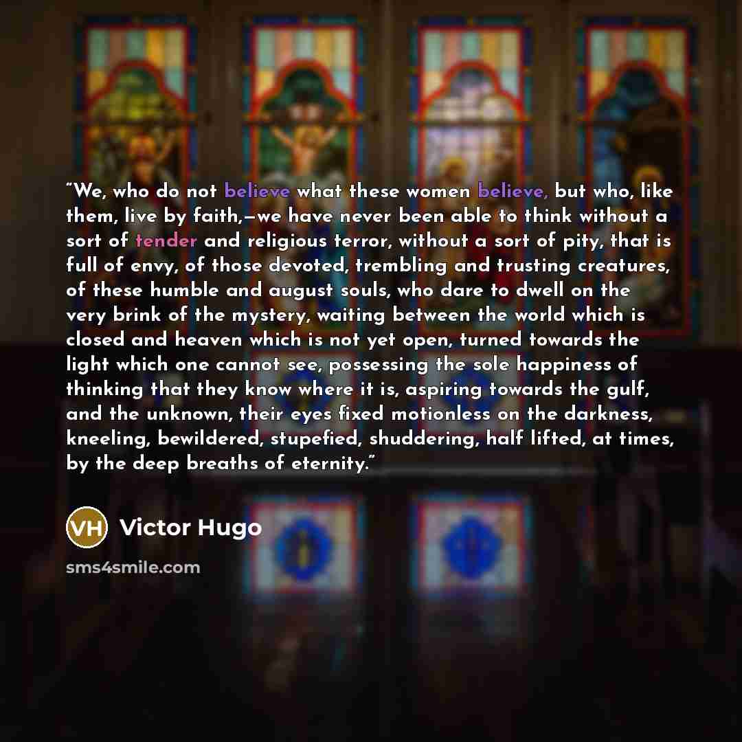 “We, who do not believe what these women believe, but who, like them, live by faith,—we have never been able to think without a sort of tender and religious terror, without a sort of pity, that is full of envy, of those devoted, trembling and trusting creatures, of these humble and august souls…” quote by Victor Hugo