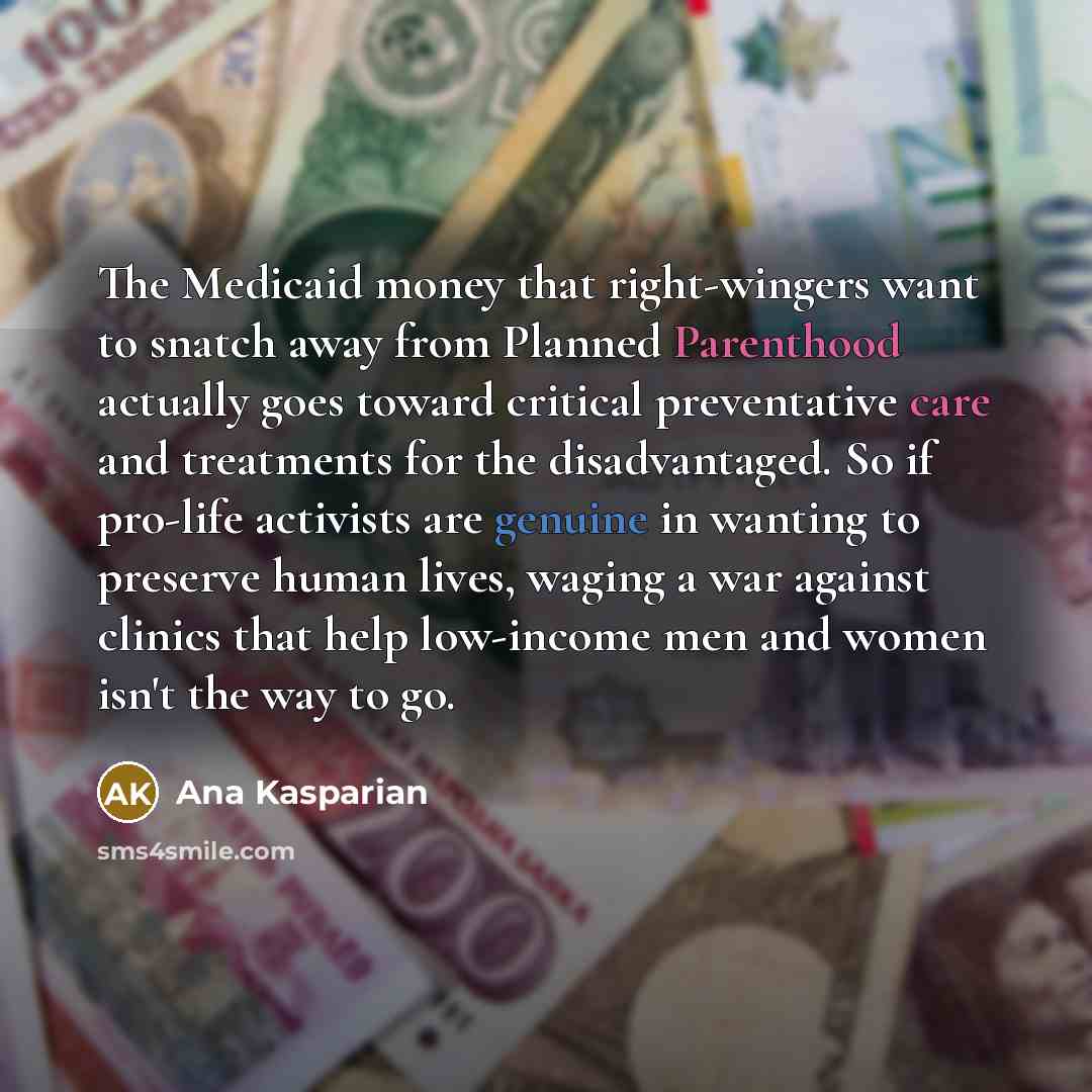 “The Medicaid money that right-wingers want to snatch away from Planned Parenthood actually goes toward critical preventative care and treatments for the disadvantaged. So if pro-life activists are genuine in wanting to preserve human lives, waging a war against clinics that help low-income men and…” quote by Ana Kasparian