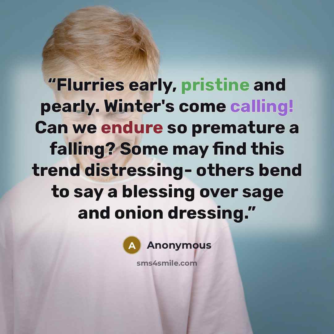 “Flurries early, pristine and pearly. Winter's come calling! Can we endure so premature a falling? Some may find this trend distressing- others bend to say a blessing over sage and onion dressing.” quote by Anonymous