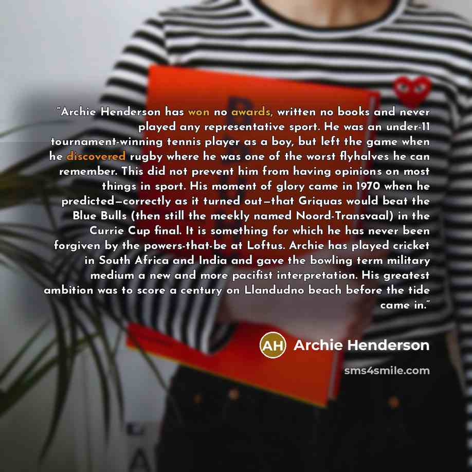 “Archie Henderson has won no awards, written no books and never played any representative sport. He was an under-11 tournament-winning tennis player as a boy, but left the game when he discovered rugby where he was one of the worst flyhalves he can remember. This did not prevent him from having…” quote by Archie Henderson