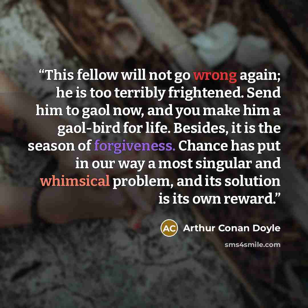 “This fellow will not go wrong again; he is too terribly frightened. Send him to gaol now, and you make him a gaol-bird for life. Besides, it is the season of forgiveness. Chance has put in our way a most singular and whimsical problem, and its solution is its own reward.” quote by Arthur Conan Doyle