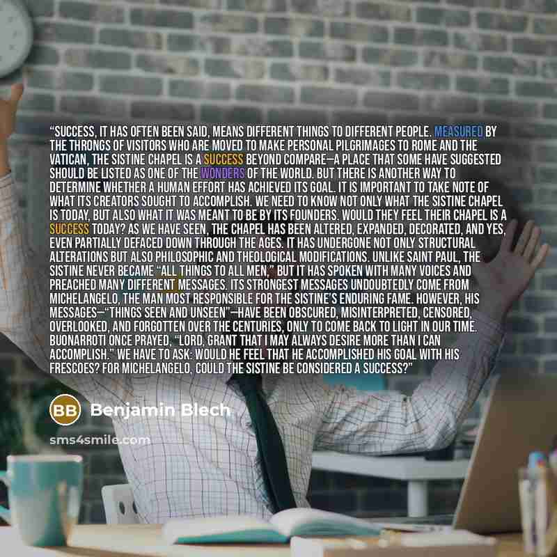 “SUCCESS, IT HAS OFTEN BEEN SAID, means different things to different people. Measured by the throngs of visitors who are moved to make personal pilgrimages to Rome and the Vatican, the Sistine Chapel is a success beyond compare—a place that some have suggested should be listed as one of the…” quote by Benjamin Blech