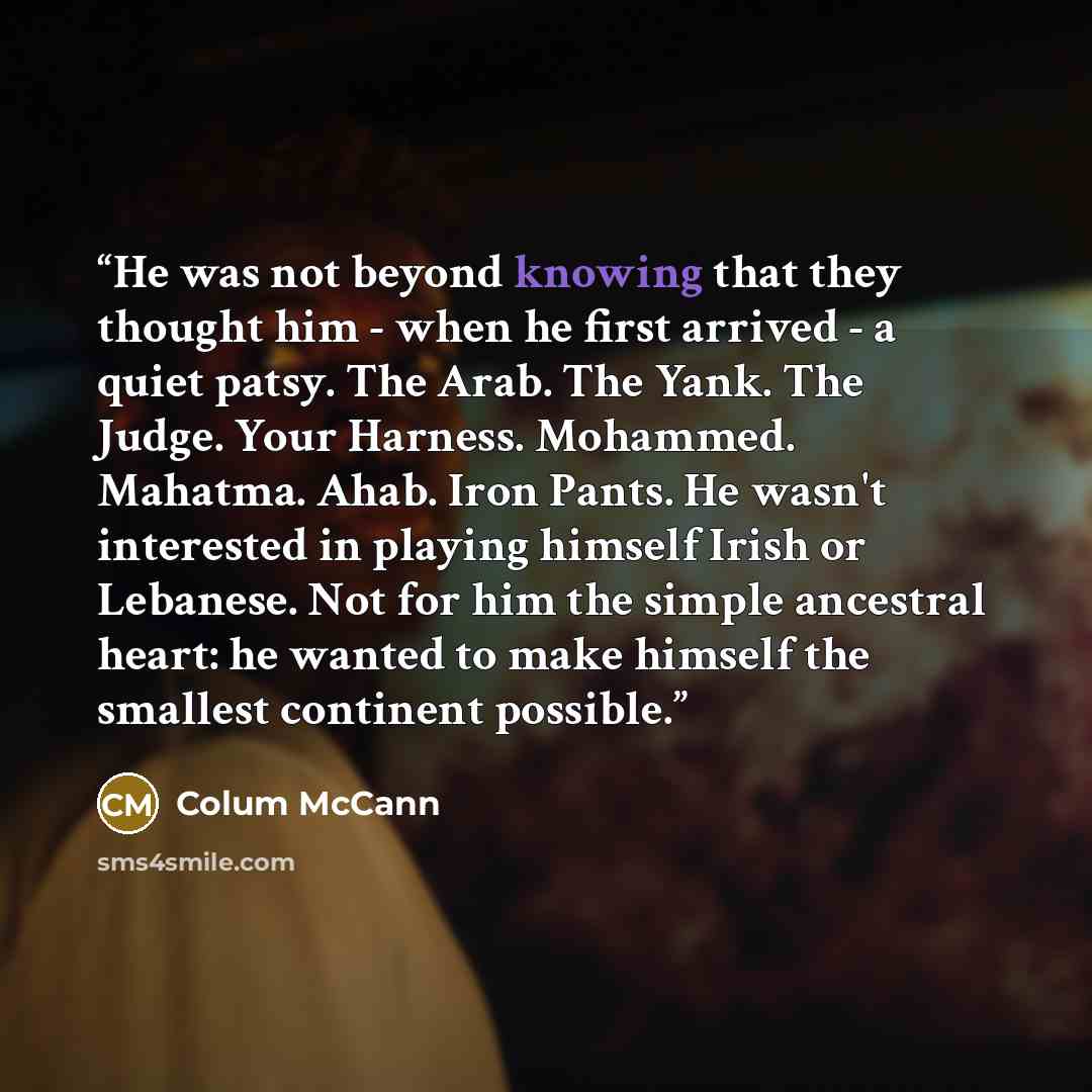“He was not beyond knowing that they thought him - when he first arrived - a quiet patsy. The Arab. The Yank. The Judge. Your Harness. Mohammed. Mahatma. Ahab. Iron Pants. He wasn't interested in playing himself Irish or Lebanese. Not for him the simple ancestral heart: he wanted to make himself…” quote by Colum McCann