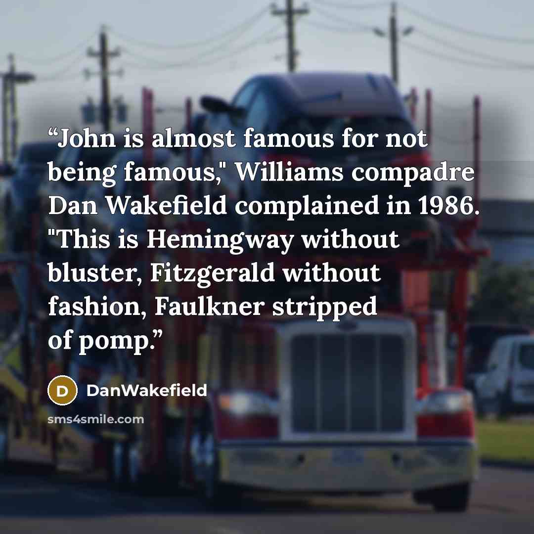 “John is almost famous for not being famous," Williams compadre Dan Wakefield complained in 1986. "This is Hemingway without bluster, Fitzgerald without fashion, Faulkner stripped of pomp.” quote by DanWakefield