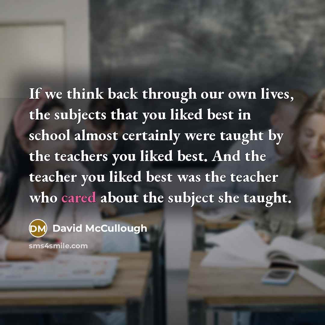“If we think back through our own lives, the subjects that you liked best in school almost certainly were taught by the teachers you liked best. And the teacher you liked best was the teacher who cared about the subject she taught.” quote by David McCullough