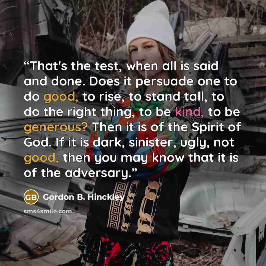 “That's the test, when all is said and done. Does it persuade one to do good, to rise, to stand tall, to do the right thing, to be kind, to be generous? Then it is of the Spirit of God. If it is dark, sinister, ugly, not good, then you may know that it is of the adversary.” quote by Gordon B. Hinckley