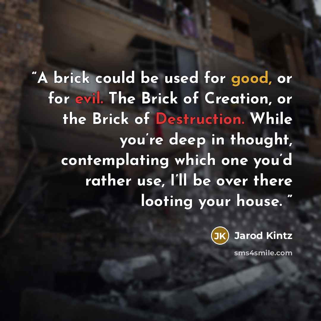 “A brick could be used for good, or for evil. The Brick of Creation, or the Brick of Destruction. While you’re deep in thought, contemplating which one you’d rather use, I’ll be over there looting your house.” quote by Jarod Kintz