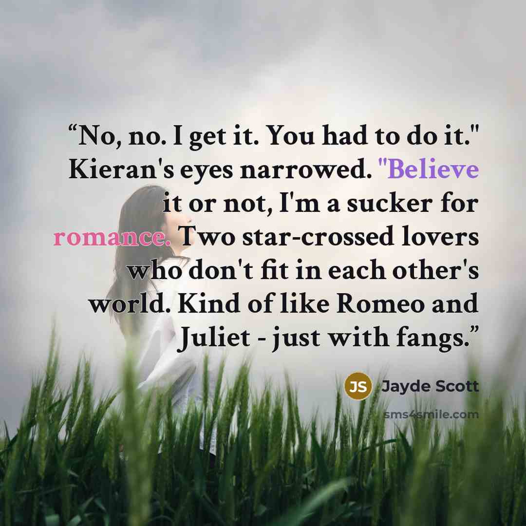 “No, no. I get it. You had to do it." Kieran's eyes narrowed. "Believe it or not, I'm a sucker for romance. Two star-crossed lovers who don't fit in each other's world. Kind of like Romeo and Juliet - just with fangs.” quote by Jayde Scott