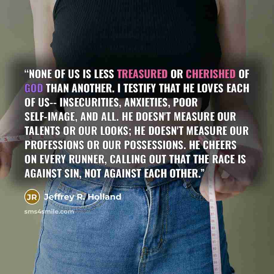 “None of us is less treasured or cherished of God than another. I testify that He loves each of us-- Insecurities, anxieties, poor self-image, and all. He doesn't measure our talents or our looks; He doesn't measure our professions or our possessions. He cheers on every runner, calling out that the…” quote by Jeffrey R. Holland