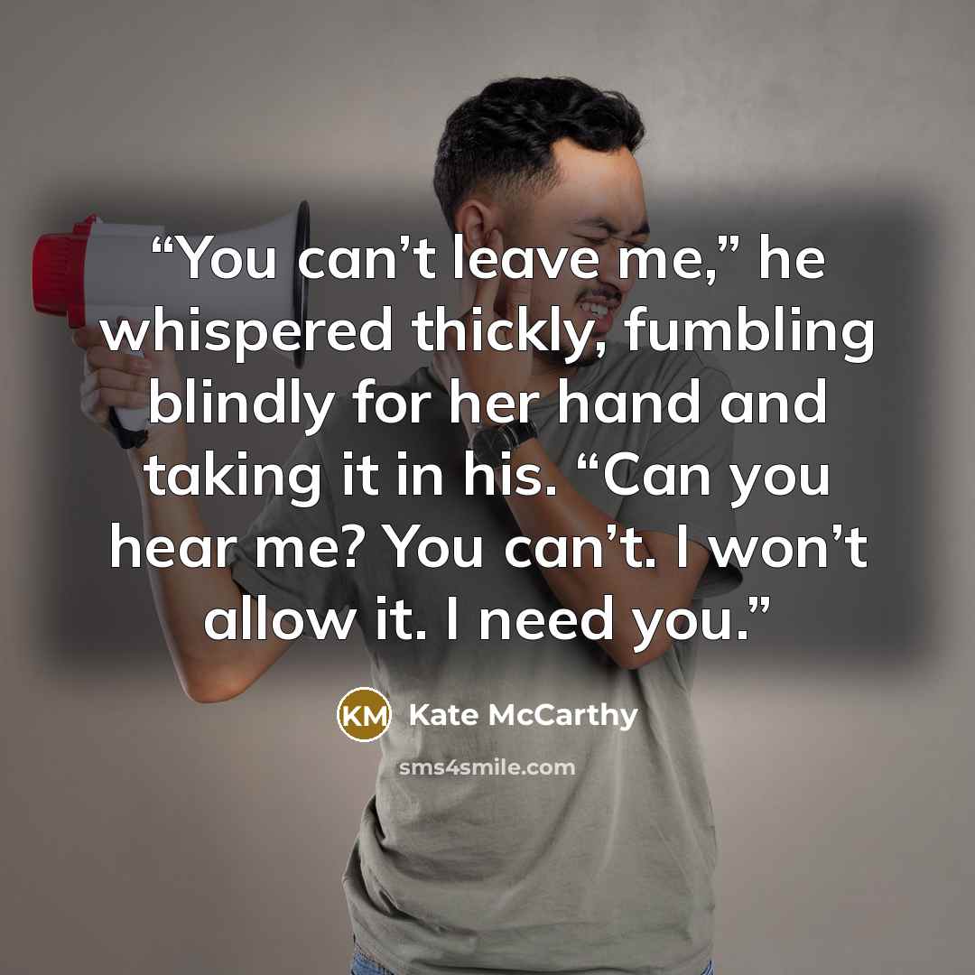 “You can’t leave me,” he whispered thickly, fumbling blindly for her hand and taking it in his. “Can you hear me? You can’t. I won’t allow it. I need you.” quote by Kate McCarthy
