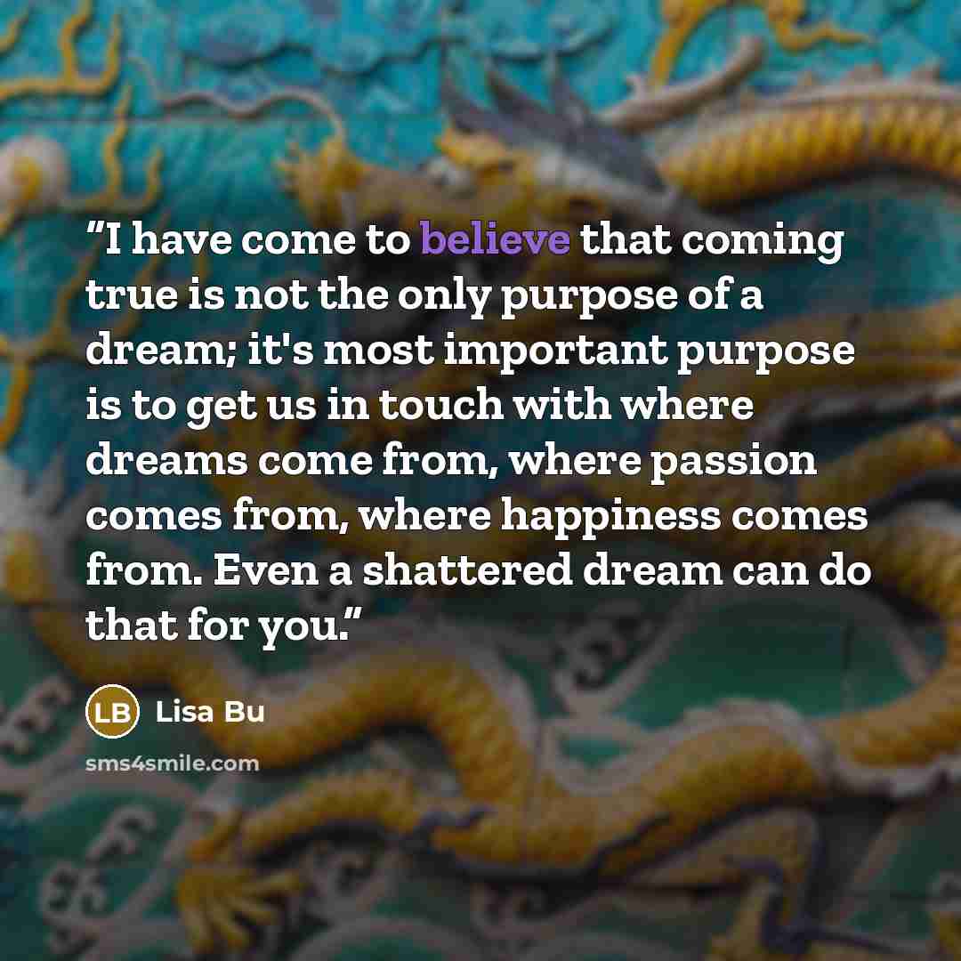 “I have come to believe that coming true is not the only purpose of a dream; it's most important purpose is to get us in touch with where dreams come from, where passion comes from, where happiness comes from. Even a﻿ shattered dream can do that for you.” quote by Lisa Bu