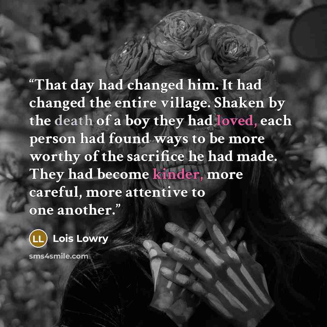 “That day had changed him. It had changed the entire village. Shaken by the death of a boy they had loved, each person had found ways to be more worthy of the sacrifice he had made. They had become kinder, more careful, more attentive to one another.” quote by Lois Lowry