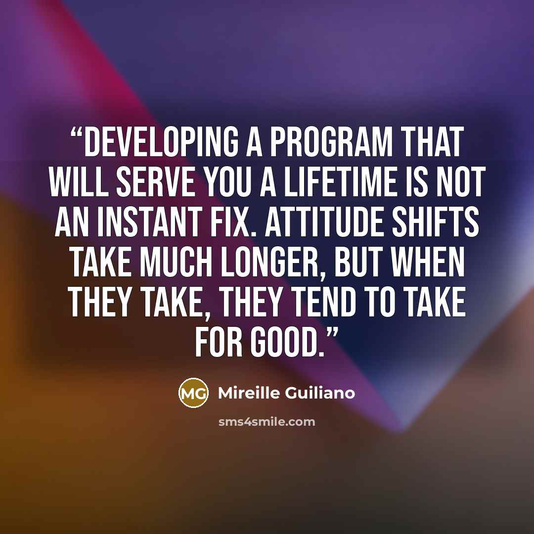 “Developing a program that will serve you a lifetime is not an instant fix. Attitude shifts take much longer, but when they take, they tend to take for good.” quote by Mireille Guiliano