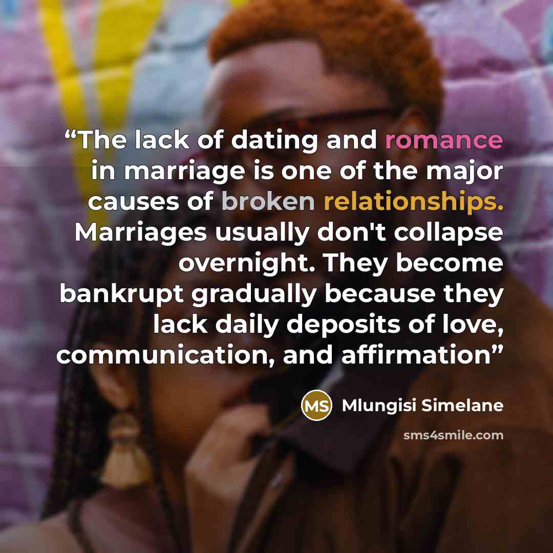 “The lack of dating and romance in marriage is one of the major causes of broken relationships. Marriages usually don't collapse overnight. They become bankrupt gradually because they lack daily deposits of love, communication, and affirmation” quote by Mlungisi Simelane