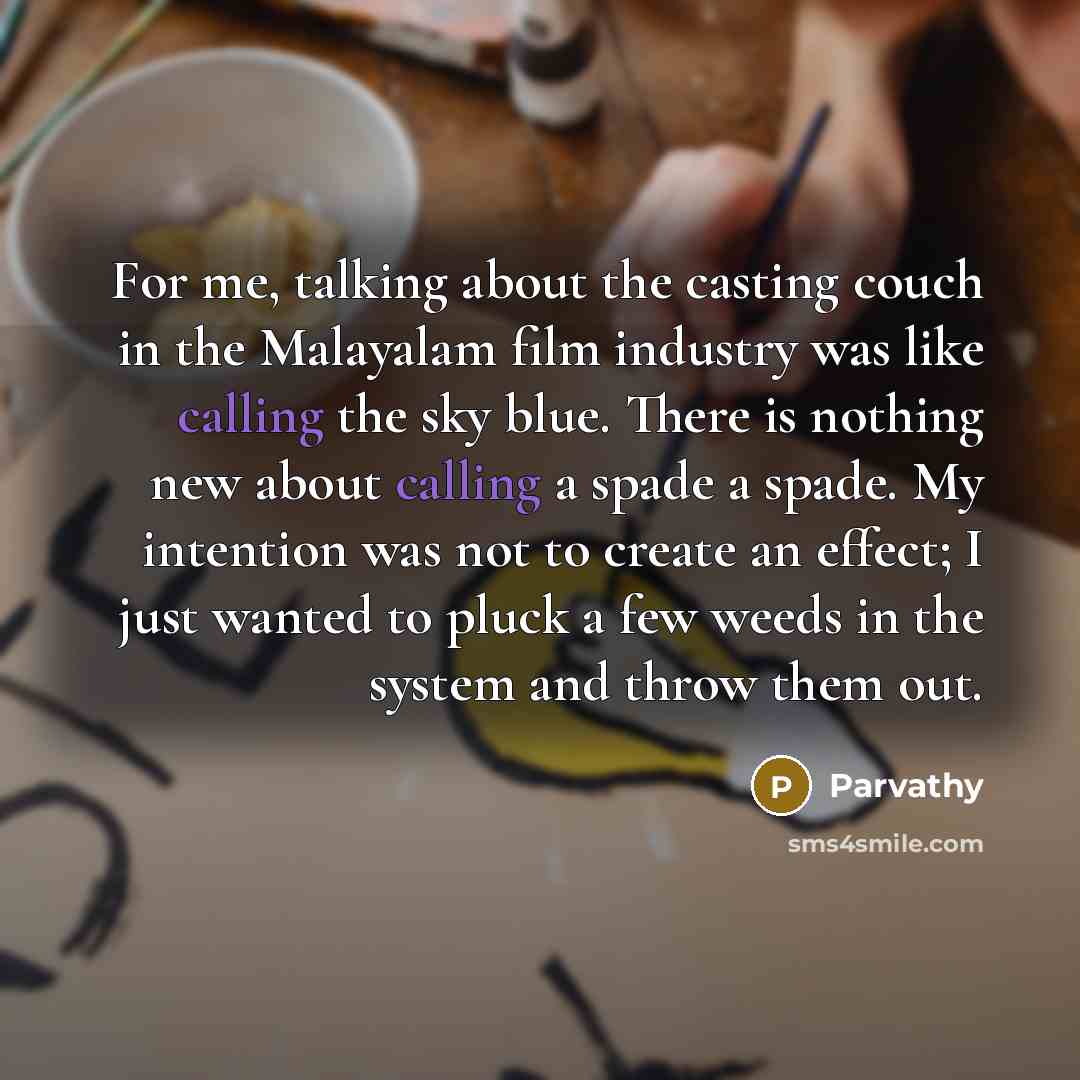 “For me, talking about the casting couch in the Malayalam film industry was like calling the sky blue. There is nothing new about calling a spade a spade. My intention was not to create an effect; I just wanted to pluck a few weeds in the system and throw them out.” quote by Parvathy