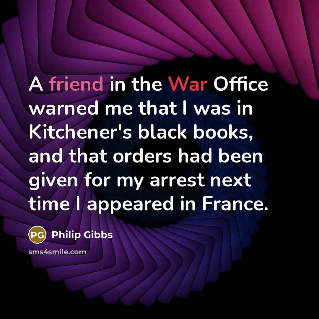 “A friend in the War Office warned me that I was in Kitchener's black books, and that orders had been given for my arrest next time I appeared in France.” quote by Philip Gibbs