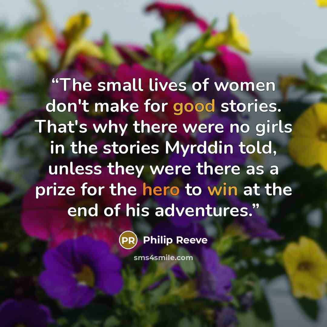 “The small lives of women don't make for good stories. That's why there were no girls in the stories Myrddin told, unless they were there as a prize for the hero to win at the end of his adventures.” quote by Philip Reeve