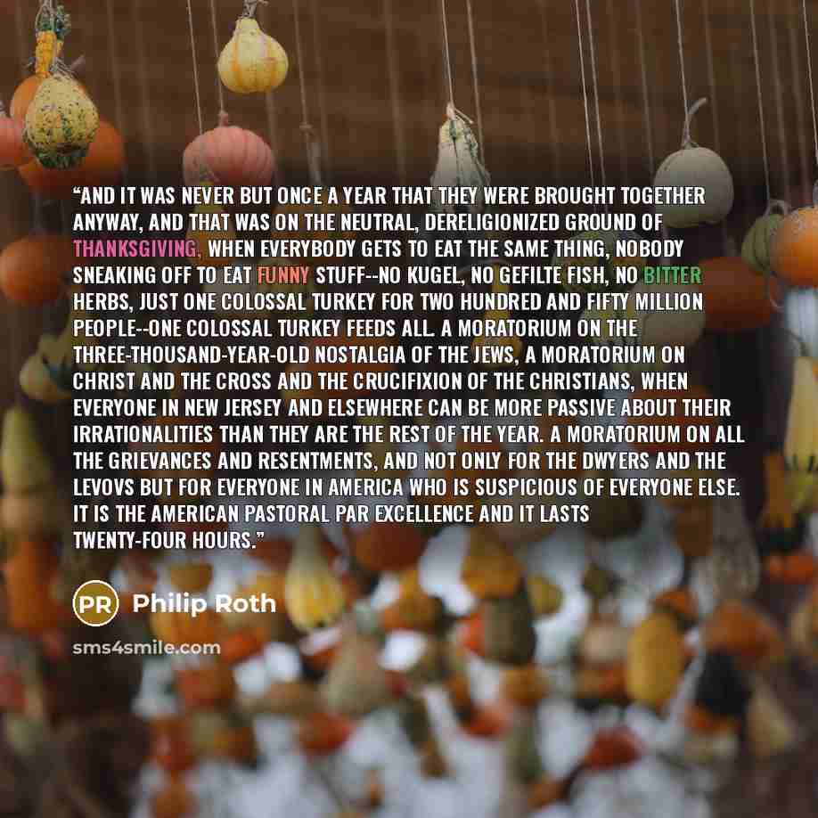 “And it was never but once a year that they were brought together anyway, and that was on the neutral, dereligionized ground of Thanksgiving, when everybody gets to eat the same thing, nobody sneaking off to eat funny stuff--no kugel, no gefilte fish, no bitter herbs, just one colossal turkey for…” quote by Philip Roth