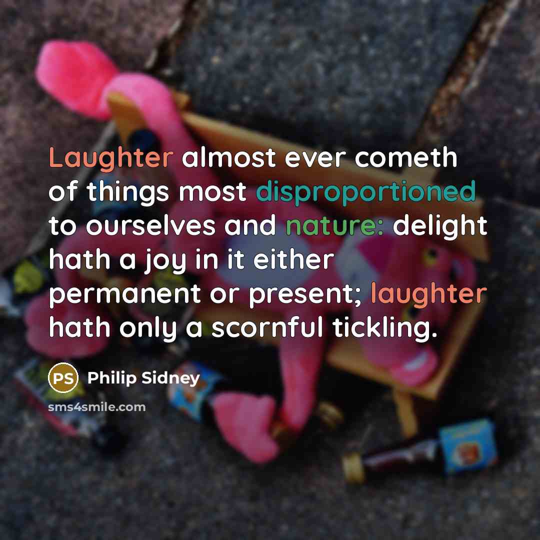 “Laughter almost ever cometh of things most disproportioned to ourselves and nature: delight hath a joy in it either permanent or present; laughter hath only a scornful tickling.” quote by Philip Sidney