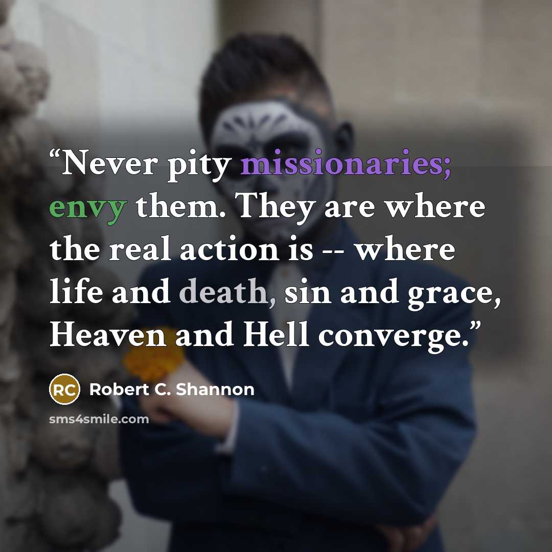 “Never pity missionaries; envy them. They are where the real action is -- where life and death, sin and grace, Heaven and Hell converge.” quote by Robert C. Shannon