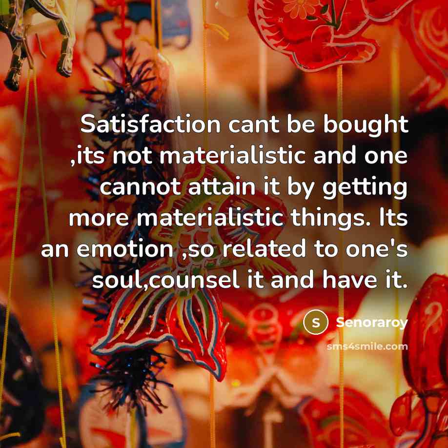 “Satisfaction cant be bought ,its not materialistic and one cannot attain it by getting more materialistic things. Its an emotion ,so related to one's soul,counsel it and have it.” quote by Senoraroy