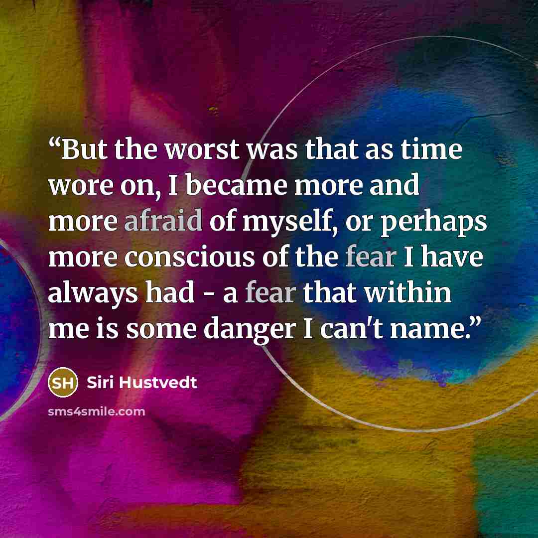 “But the worst was that as time wore on, I became more and more afraid of myself, or perhaps more conscious of the fear I have always had - a fear that within me is some danger I can't name.” quote by Siri Hustvedt