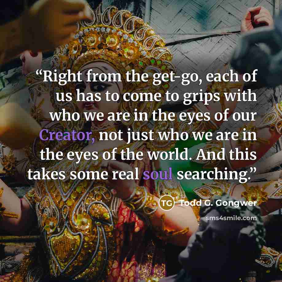 “Right from the get-go, each of us has to come to grips with who we are in the eyes of our Creator, not just who we are in the eyes of the world. And this takes some real soul searching.” quote by Todd G. Gongwer