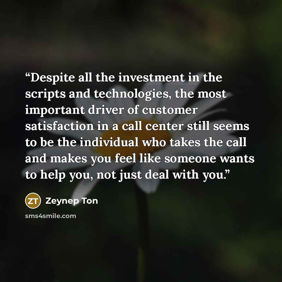 “Despite all the investment in the scripts and technologies, the most important driver of customer satisfaction in a call center still seems to be the individual who takes the call and makes you feel like someone wants to help you, not just deal with you.” quote by Zeynep Ton