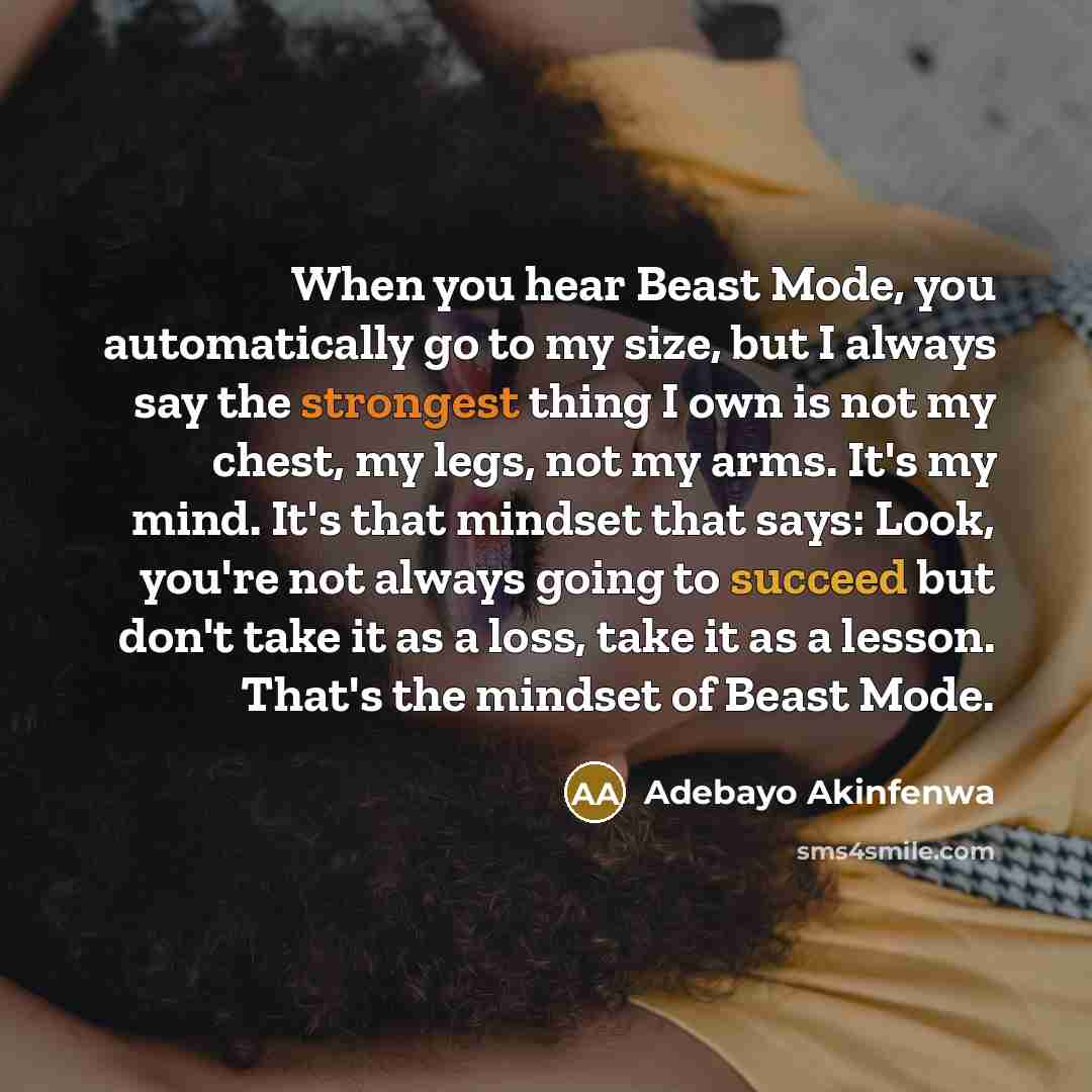 “When you hear Beast Mode, you automatically go to my size, but I always say the strongest thing I own is not my chest, my legs, not my arms. It's my mind. It's that mindset that says: Look, you're not always going to succeed but don't take it as a loss, take it as a lesson. That's the mindset of…” quote by Adebayo Akinfenwa