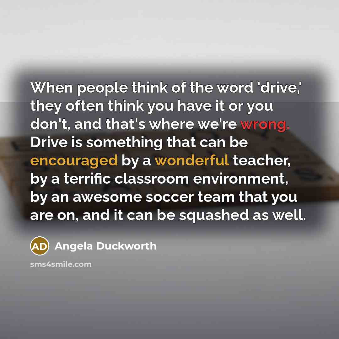 “When people think of the word 'drive,' they often think you have it or you don't, and that's where we're wrong. Drive is something that can be encouraged by a wonderful teacher, by a terrific classroom environment, by an awesome soccer team that you are on, and it can be squashed as well.” quote by Angela Duckworth