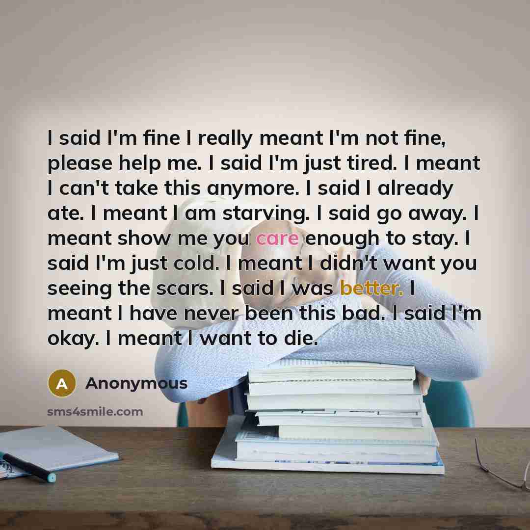 “I said I'm fine I really meant I'm not fine, please help me. I said I'm just tired. I meant I can't take this anymore. I said I already ate. I meant I am starving. I said go away. I meant show me you care enough to stay. I said I'm just cold. I meant I didn't want you seeing the scars. I said I…” quote by Anonymous