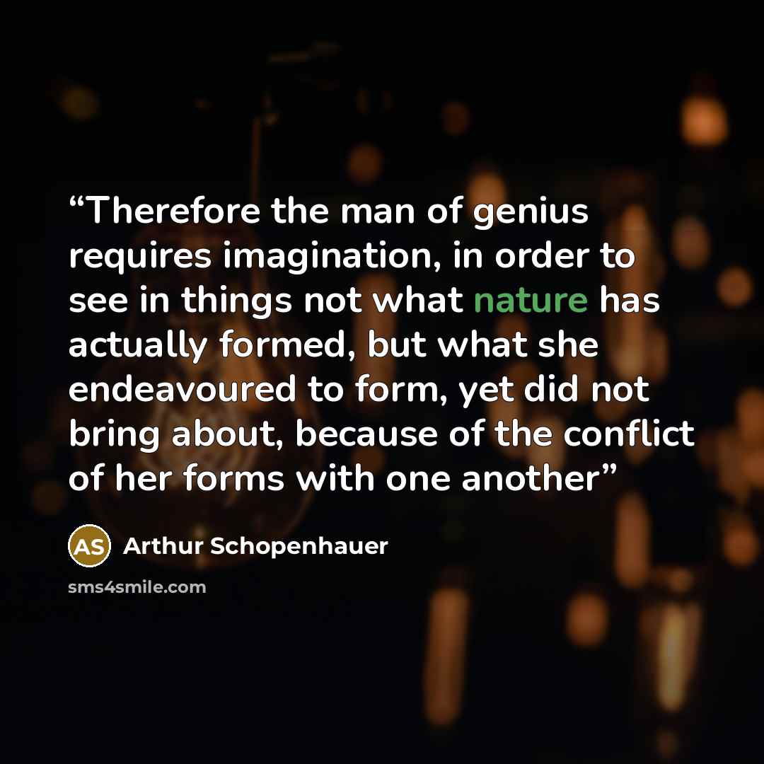 “Therefore the man of genius requires imagination, in order to see in things not what nature has actually formed, but what she endeavoured to form, yet did not bring about, because of the conflict of her forms with one another” quote by Arthur Schopenhauer