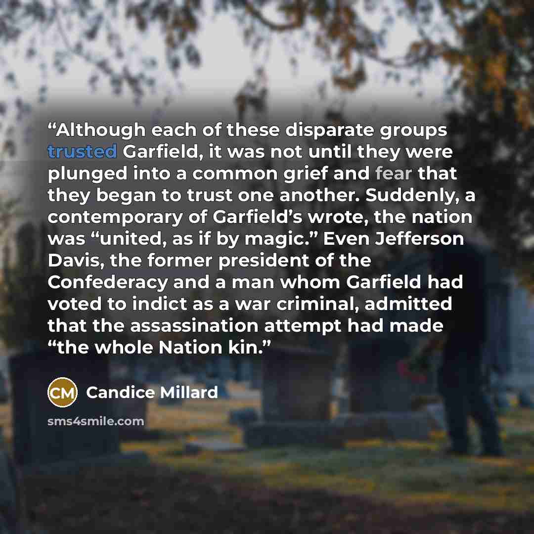 “Although each of these disparate groups trusted Garfield, it was not until they were plunged into a common grief and fear that they began to trust one another. Suddenly, a contemporary of Garfield’s wrote, the nation was “united, as if by magic.” Even Jefferson Davis, the former president of the…” quote by Candice Millard