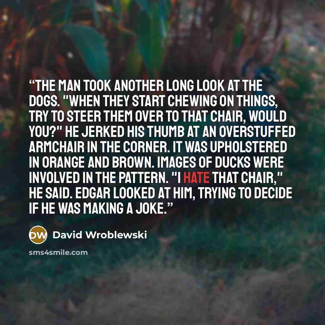 “The man took another long look at the dogs. "When they start chewing on things, try to steer them over to that chair, would you?" He jerked his thumb at an overstuffed armchair in the corner. It was upholstered in orange and brown. Images of ducks were involved in the pattern. "I hate that chair,"…” quote by David Wroblewski