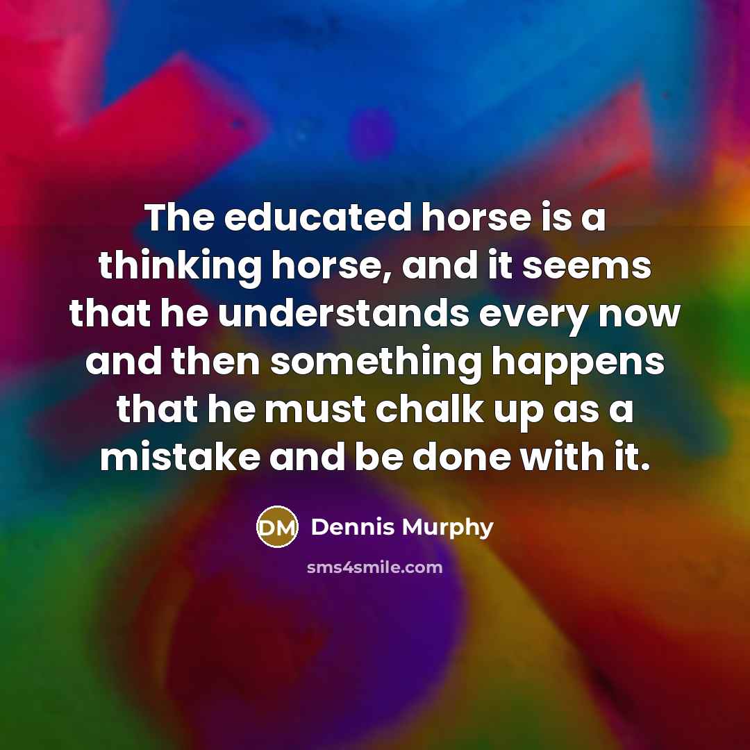 “The educated horse is a thinking horse, and it seems that he understands every now and then something happens that he must chalk up as a mistake and be done with it.” quote by Dennis Murphy