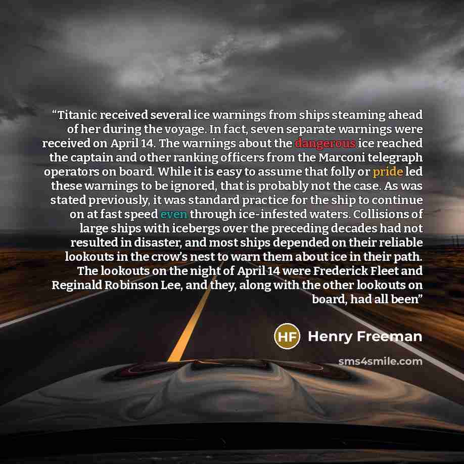 “Titanic received several ice warnings from ships steaming ahead of her during the voyage. In fact, seven separate warnings were received on April 14. The warnings about the dangerous ice reached the captain and other ranking officers from the Marconi telegraph operators on board. While it is easy…” quote by Henry Freeman