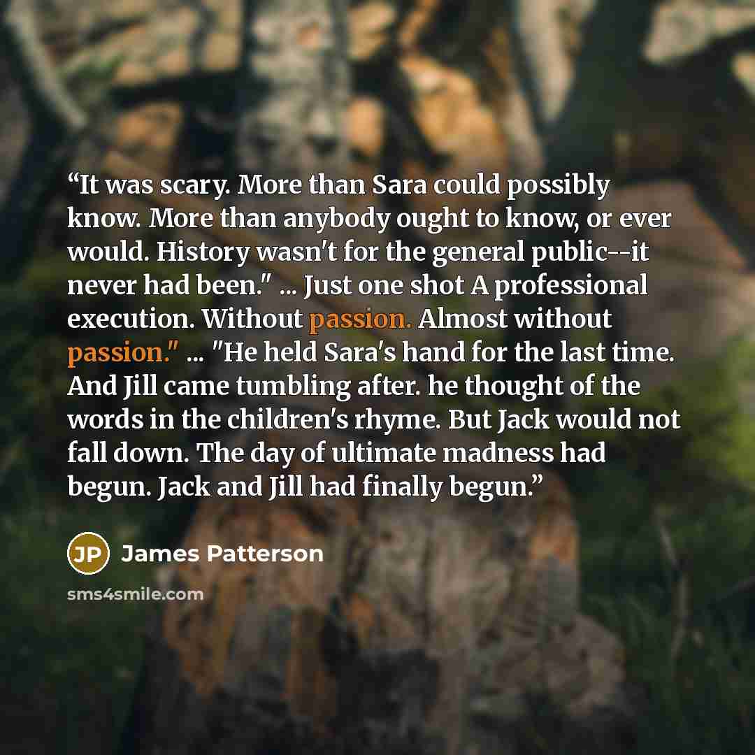 “It was scary. More than Sara could possibly know. More than anybody ought to know, or ever would. History wasn't for the general public--it never had been." ... Just one shot A professional execution. Without passion. Almost without passion." ... "He held Sara's hand for the last time. And Jill…” quote by James Patterson