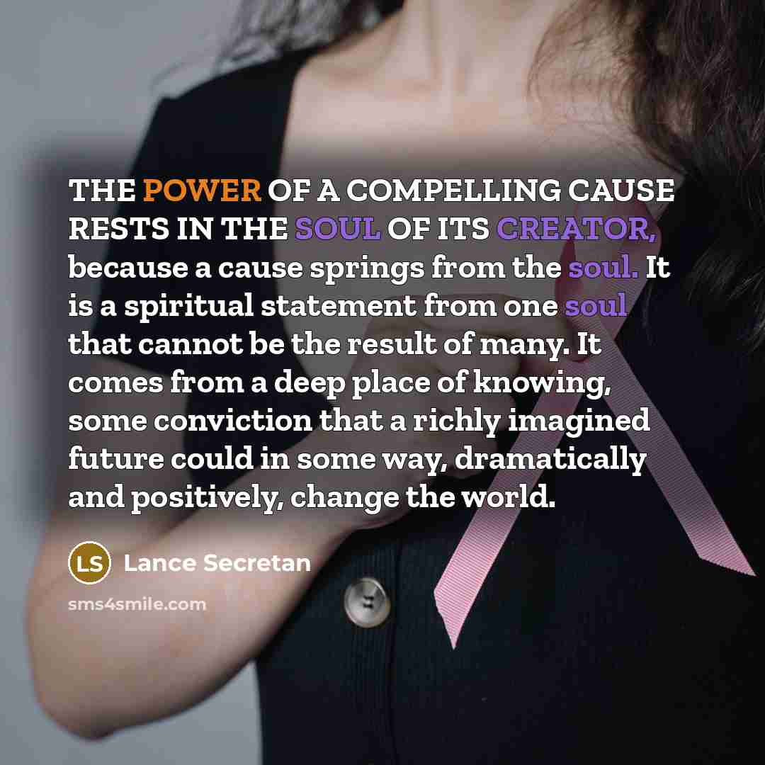 “THE POWER OF A COMPELLING CAUSE RESTS IN THE SOUL OF ITS CREATOR, because a cause springs from the soul. It is a spiritual statement from one soul that cannot be the result of many. It comes from a deep place of knowing, some conviction that a richly imagined future could in some way, dramatically…” quote by Lance Secretan