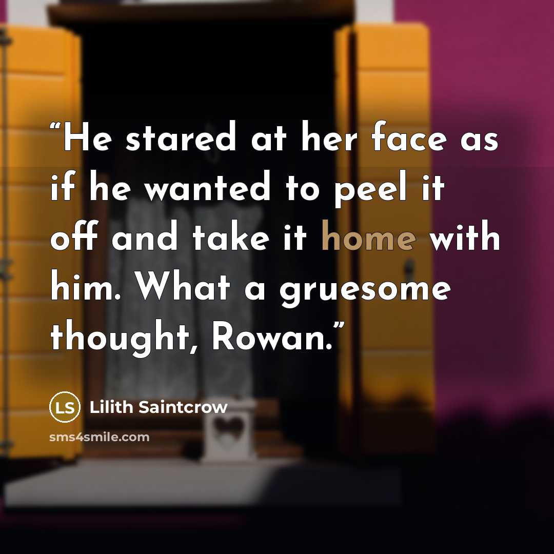 “He stared at her face as if he wanted to peel it off and take it home with him. What a gruesome thought, Rowan.” quote by Lilith Saintcrow